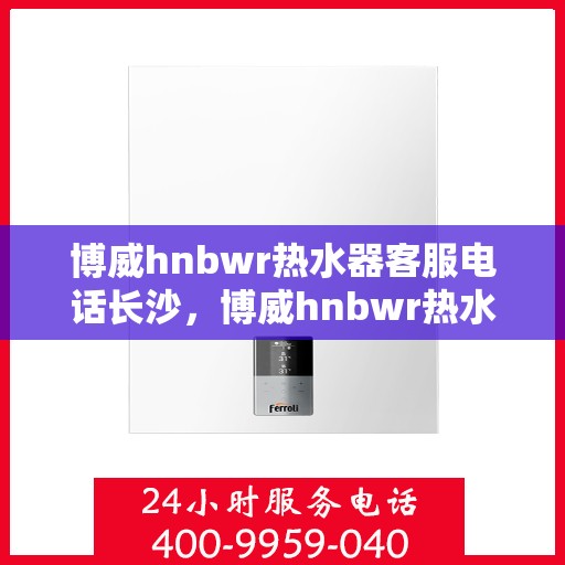 博威hnbwr热水器客服电话长沙，博威hnbwr热水器长沙客服热线及售后服务电话