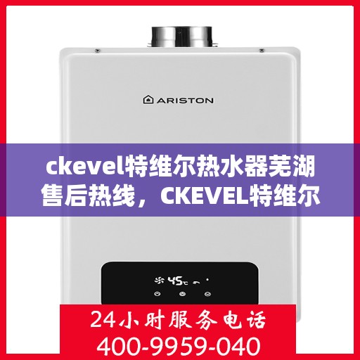 ckevel特维尔热水器芜湖售后热线，CKEVEL特维尔热水器芜湖售后服务热线及维修指南