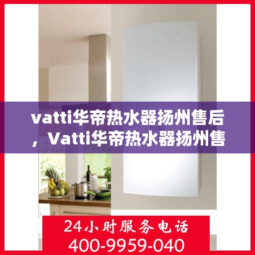 vatti华帝热水器扬州售后，Vatti华帝热水器扬州售后服务中心，专业维修与贴心服务