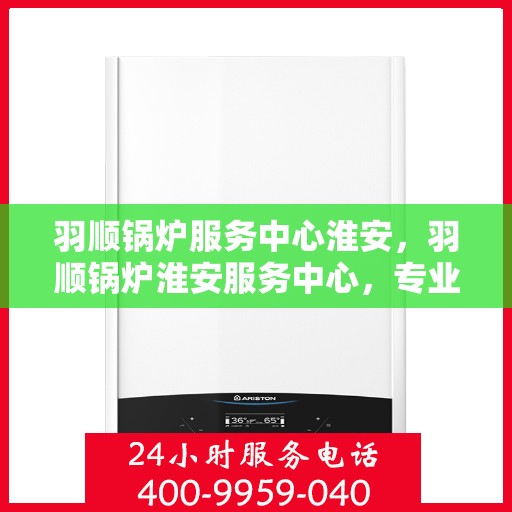 羽顺锅炉服务中心淮安，羽顺锅炉淮安服务中心，专业维护，品质保障