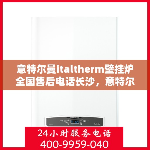 意特尔曼italtherm壁挂炉全国售后电话长沙，意特尔曼italtherm壁挂炉长沙售后服务中心电话号码及维修服务指南