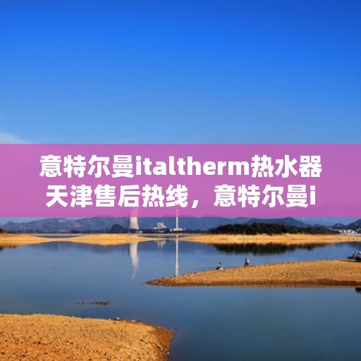 意特尔曼italtherm热水器天津售后热线，意特尔曼italtherm热水器天津售后热线——专业维修服务热线公布