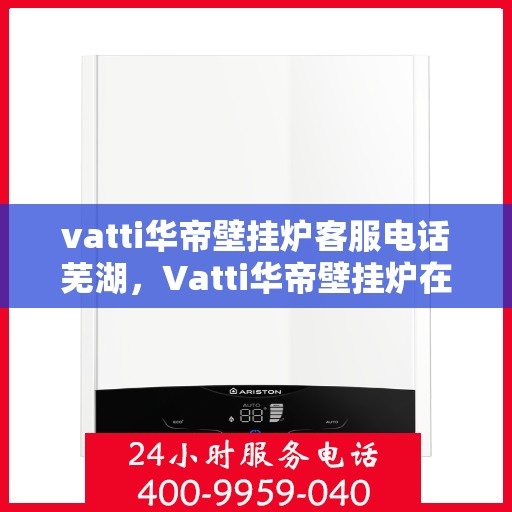 vatti华帝壁挂炉客服电话芜湖，Vatti华帝壁挂炉在芜湖的客服热线及咨询服务指南