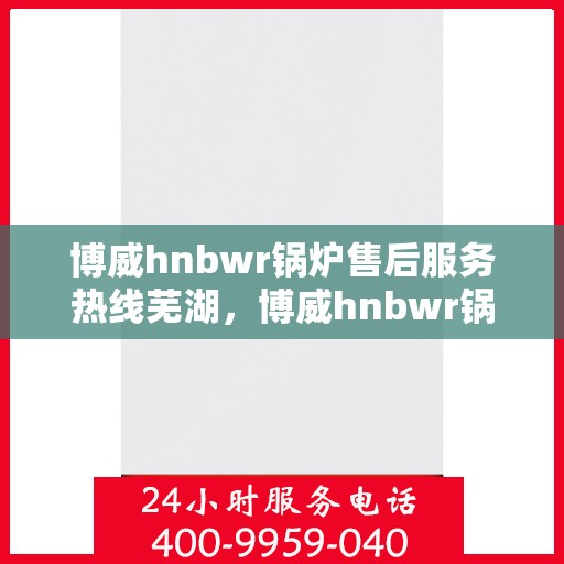 博威hnbwr锅炉售后服务热线芜湖，博威hnbwr锅炉芜湖售后服务热线及支持详解
