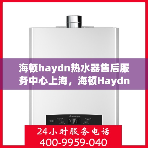 海顿haydn热水器售后服务中心上海，海顿Haydn热水器上海售后服务中心，专业维修与贴心服务