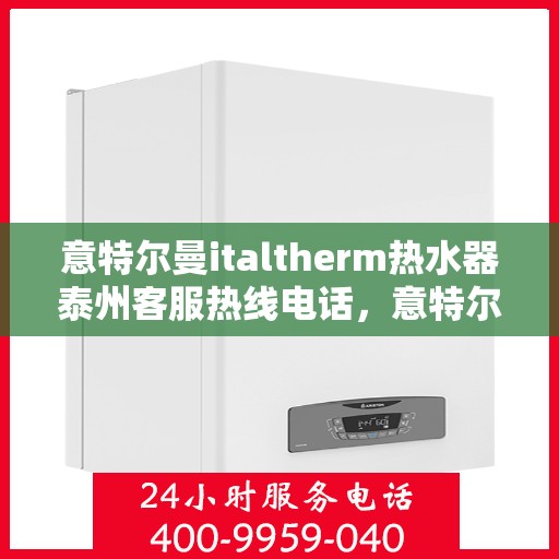 意特尔曼italtherm热水器泰州客服热线电话，意特尔曼italtherm热水器泰州客服热线详解，专业支持与贴心服务