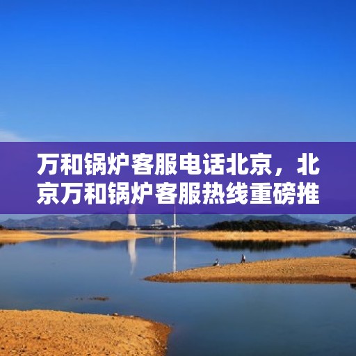万和锅炉客服电话北京，北京万和锅炉客服热线重磅推出，专业解答您的疑问！