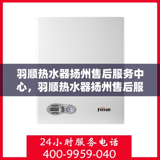 羽顺热水器扬州售后服务中心，羽顺热水器扬州售后服务中心，专业维修与贴心服务