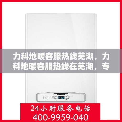 力科地暖客服热线芜湖，力科地暖客服热线在芜湖，专业、贴心的服务为您温暖护航