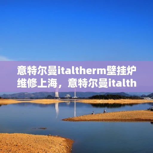 意特尔曼italtherm壁挂炉维修上海，意特尔曼italtherm壁挂炉上海专业维修服务