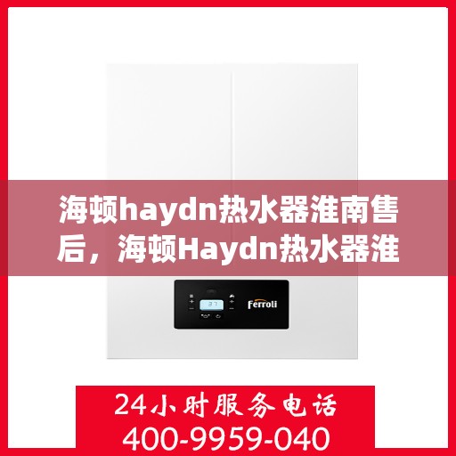海顿haydn热水器淮南售后，海顿Haydn热水器淮南售后服务中心，专业维修与贴心服务
