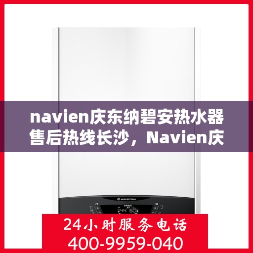 navien庆东纳碧安热水器售后热线长沙，Navien庆东纳碧安热水器长沙售后热线及维修服务指南