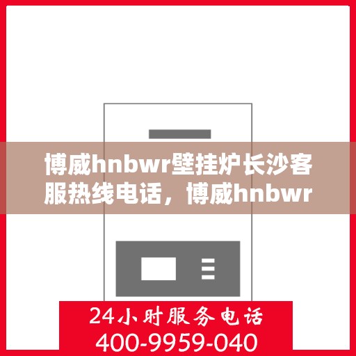 博威hnbwr壁挂炉长沙客服热线电话，博威hnbwr壁挂炉长沙客服热线电话及售后服务指南