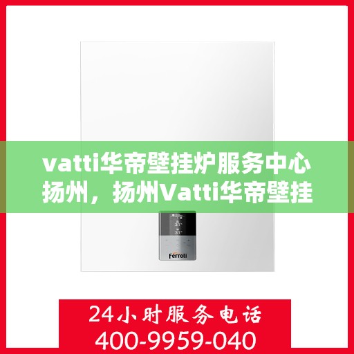vatti华帝壁挂炉服务中心扬州，扬州Vatti华帝壁挂炉专业服务中心，高效维修与保养解决方案