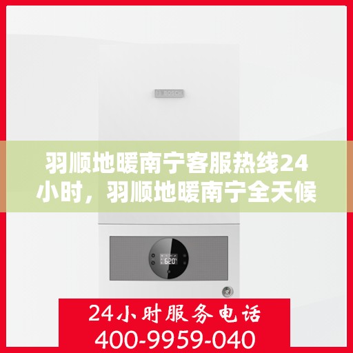 羽顺地暖南宁客服热线24小时，羽顺地暖南宁全天候客服热线，温暖连接不打烊