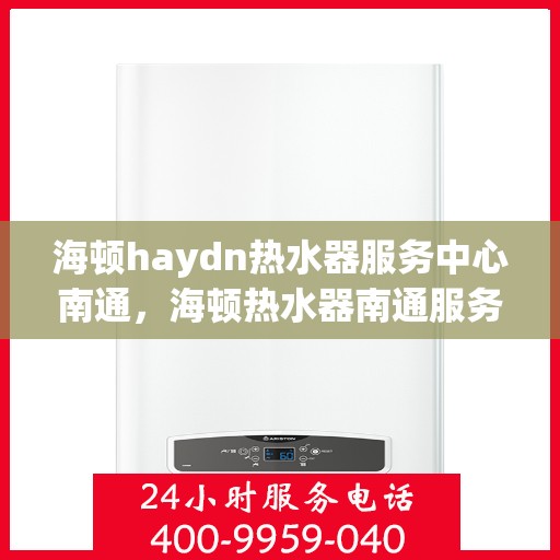 海顿haydn热水器服务中心南通，海顿热水器南通服务中心，专业维修，温暖您的生活