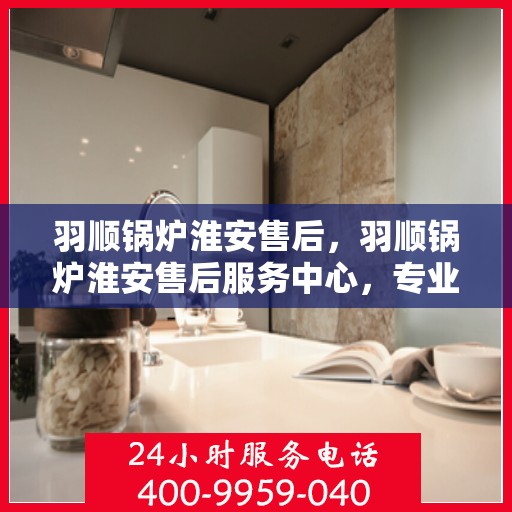 羽顺锅炉淮安售后，羽顺锅炉淮安售后服务中心，专业维修与优质服务