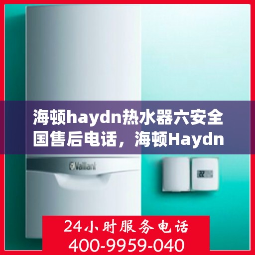 海顿haydn热水器六安全国售后电话，海顿Haydn热水器售后服务热线及六重安全保障全国售后支持