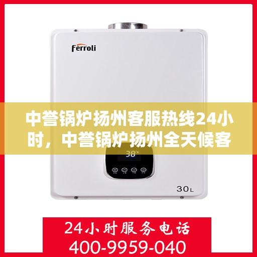 中誉锅炉扬州客服热线24小时，中誉锅炉扬州全天候客服热线，贴心服务，随时响应