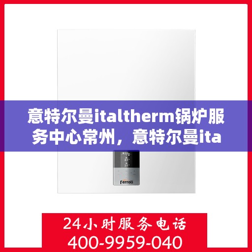 意特尔曼italtherm锅炉服务中心常州，意特尔曼italtherm锅炉常州服务中心，专业维修与保养一站式解决方案