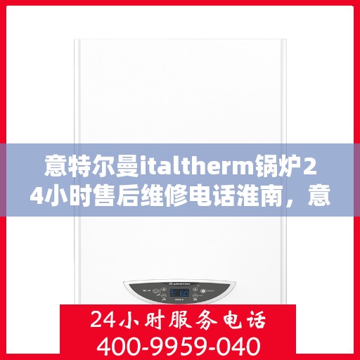 意特尔曼italtherm锅炉24小时售后维修电话淮南，意特尔曼italtherm锅炉淮南售后维修热线全天候服务，专业保障锅炉运行安全