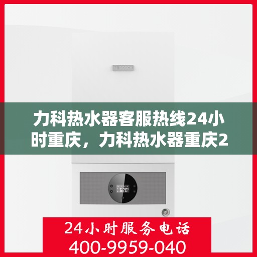 力科热水器客服热线24小时重庆，力科热水器重庆24小时客服热线服务