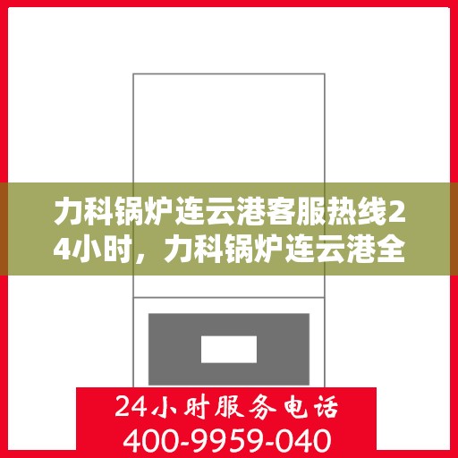 力科锅炉连云港客服热线24小时，力科锅炉连云港全天候客服热线，贴心服务，随时响应