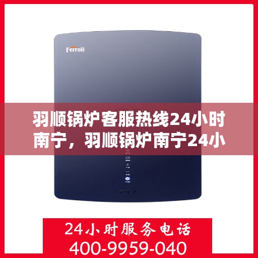 羽顺锅炉客服热线24小时南宁，羽顺锅炉南宁24小时客服热线，全天候为您服务