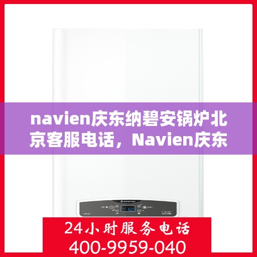 navien庆东纳碧安锅炉北京客服电话，Navien庆东纳碧安锅炉北京客服热线及咨询电话号码全解析