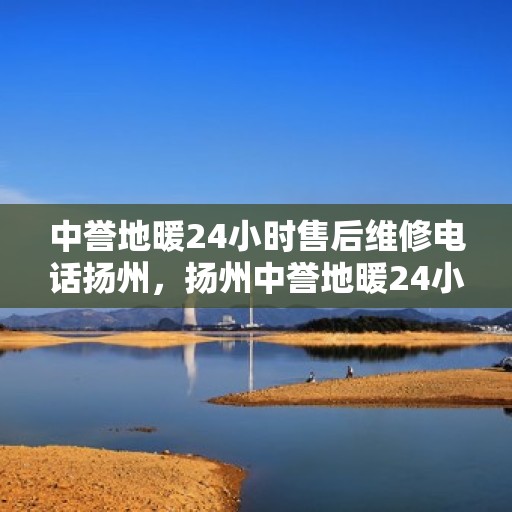 中誉地暖24小时售后维修电话扬州，扬州中誉地暖24小时专业售后维修服务热线