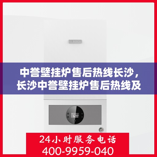 中誉壁挂炉售后热线长沙，长沙中誉壁挂炉售后热线及专业维修服务指南