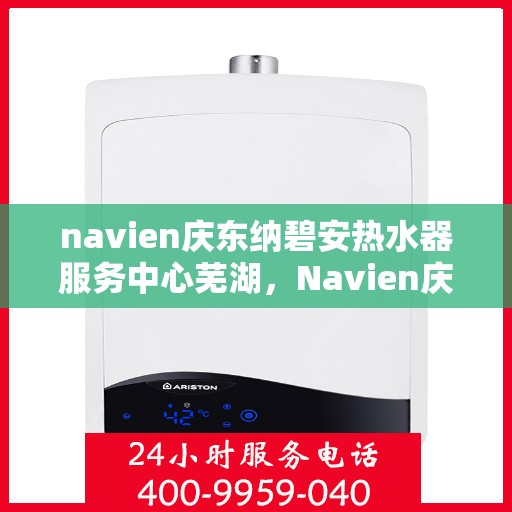 navien庆东纳碧安热水器服务中心芜湖，Navien庆东纳碧安热水器芜湖服务中心，专业维修与保养一站式解决方案