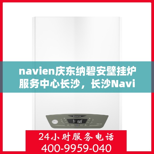 navien庆东纳碧安壁挂炉服务中心长沙，长沙Navien庆东纳碧安壁挂炉服务中心，专业维修与保养一站式解决