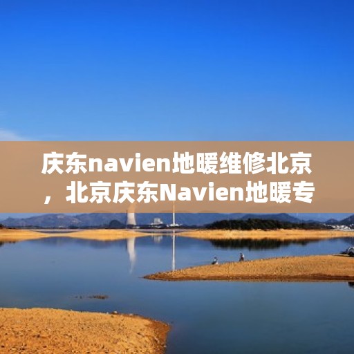 庆东navien地暖维修北京，北京庆东Navien地暖专业维修服务