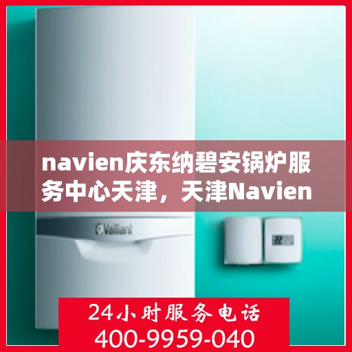 navien庆东纳碧安锅炉服务中心天津，天津Navien庆东纳碧安锅炉服务中心，专业维修与保养一站式服务