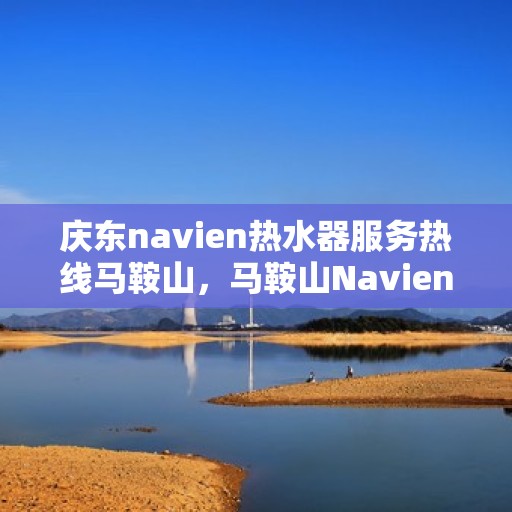 庆东navien热水器服务热线马鞍山，马鞍山Navien热水器服务热线，专业解决您的热水需求问题