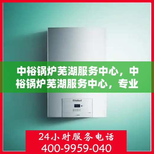 中裕锅炉芜湖服务中心，中裕锅炉芜湖服务中心，专业维修与优质服务并行