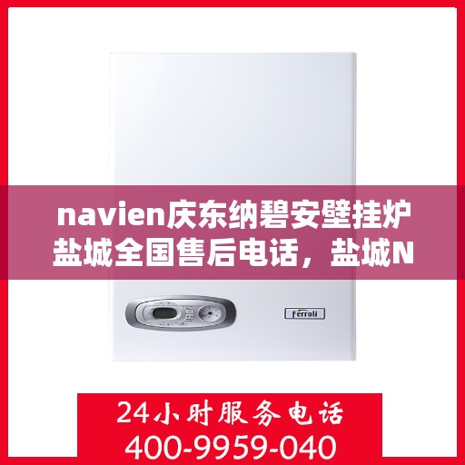 navien庆东纳碧安壁挂炉盐城全国售后电话，盐城Navien庆东纳碧安壁挂炉全国售后热线电话及维修服务指南