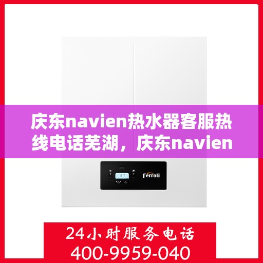 庆东navien热水器客服热线电话芜湖，庆东navien热水器芜湖客服热线电话及售后服务解析