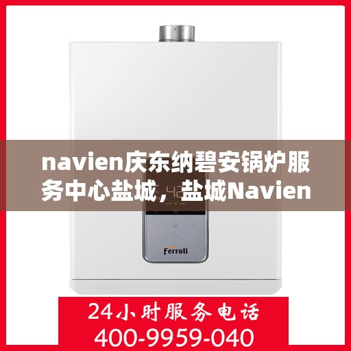 navien庆东纳碧安锅炉服务中心盐城，盐城Navien庆东纳碧安锅炉服务中心，专业维修与保养一站式服务