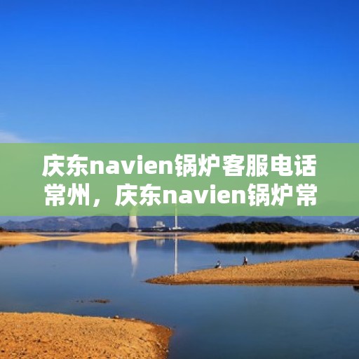 庆东navien锅炉客服电话常州，庆东navien锅炉常州客服热线及咨询指南