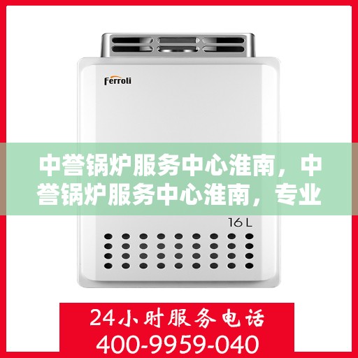中誉锅炉服务中心淮南，中誉锅炉服务中心淮南，专业服务，品质卓越