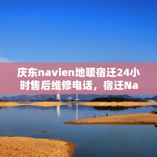 庆东navien地暖宿迁24小时售后维修电话，宿迁Navien地暖24小时售后维修服务热线及解决方案