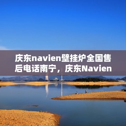 庆东navien壁挂炉全国售后电话南宁，庆东Navien壁挂炉南宁售后服务中心电话公布，全国售后热线一览
