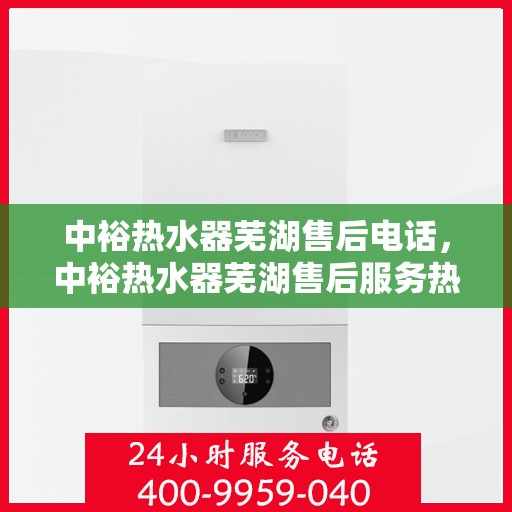 中裕热水器芜湖售后电话，中裕热水器芜湖售后服务热线及电话全解析