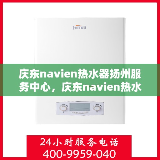 庆东navien热水器扬州服务中心，庆东navien热水器扬州服务中心，专业维修与优质服务的暖心港湾