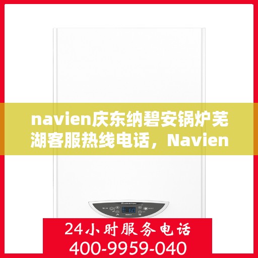 navien庆东纳碧安锅炉芜湖客服热线电话，Navien庆东纳碧安锅炉芜湖客服热线电话及售后服务指南