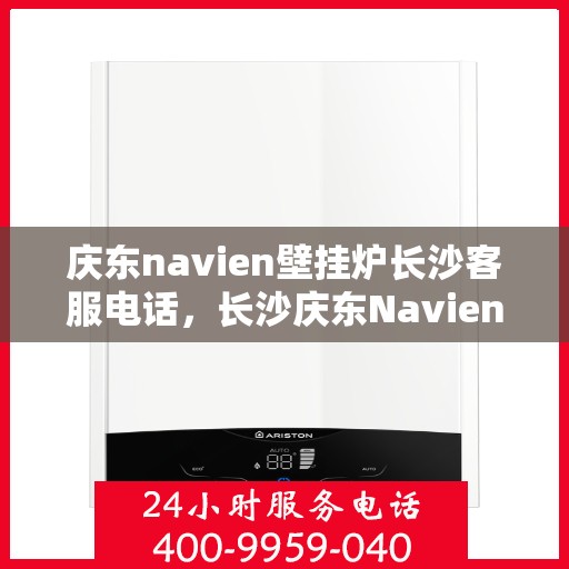 庆东navien壁挂炉长沙客服电话，长沙庆东Navien壁挂炉客服热线及咨询指南