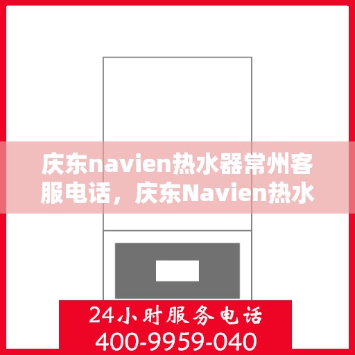 庆东navien热水器常州客服电话，庆东Navien热水器常州客服热线——专业解答，贴心服务
