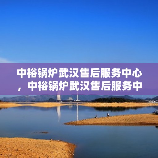 中裕锅炉武汉售后服务中心，中裕锅炉武汉售后服务中心，专业维修与优质服务并重